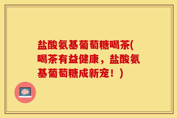 盐酸氨基葡萄糖喝茶(喝茶有益健康,盐酸氨基葡萄糖成新宠!) 盐酸氨基葡萄糖喝茶(喝茶有益健康,盐酸氨基葡萄糖成新宠!)