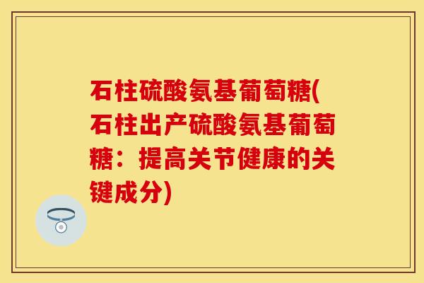 石柱硫酸氨基葡萄糖(石柱出产硫酸氨基葡萄糖：提高关节健康的关键成分)