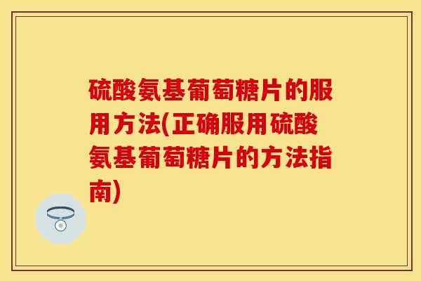 硫酸氨基葡萄糖片的服用方法(正确服用硫酸氨基葡萄糖片的方法指南)