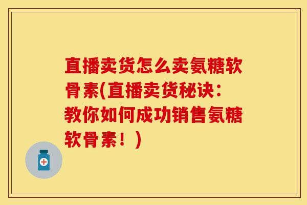 直播卖货怎么卖氨糖软骨素(直播卖货秘诀:教你如何成功销售氨糖软骨素!) 直播卖货怎么卖氨糖软骨素(直播卖货秘诀:教你如何成功销售氨糖软骨素!)