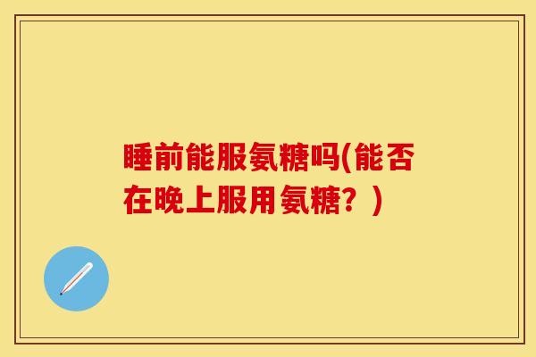 睡前能服氨糖吗(能否在晚上服用氨糖？)
