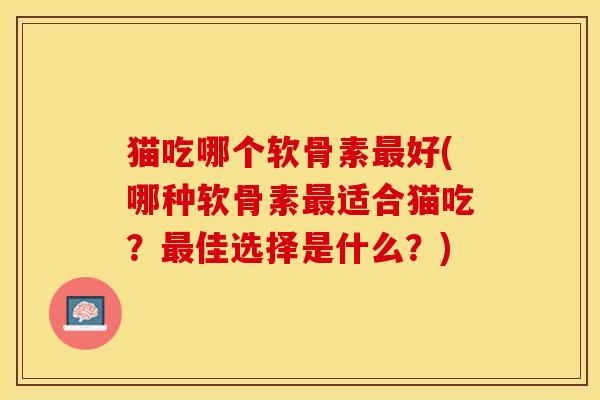 猫吃哪个软骨素最好(哪种软骨素最适合猫吃？最佳选择是什么？)
