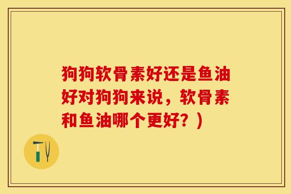 狗狗软骨素好还是鱼油好对狗狗来说,软骨素和鱼油哪个更好?) 狗狗软骨素好还是鱼油好对狗狗来说,软骨素和鱼油哪个更好?)