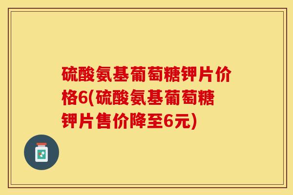 硫酸氨基葡萄糖钾片价格6(硫酸氨基葡萄糖钾片售价降至6元)