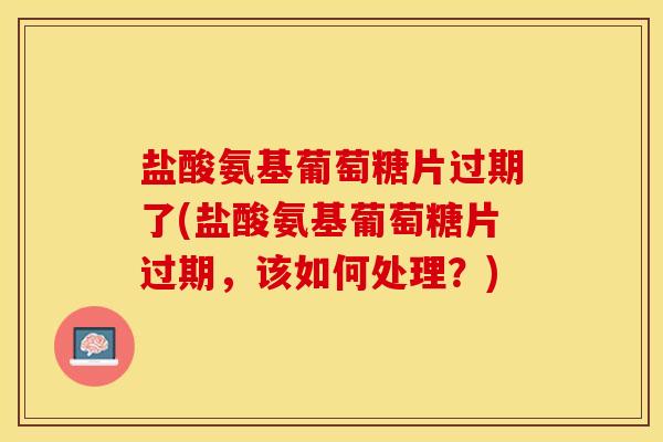 盐酸氨基葡萄糖片过期了(盐酸氨基葡萄糖片过期，该如何处理？)