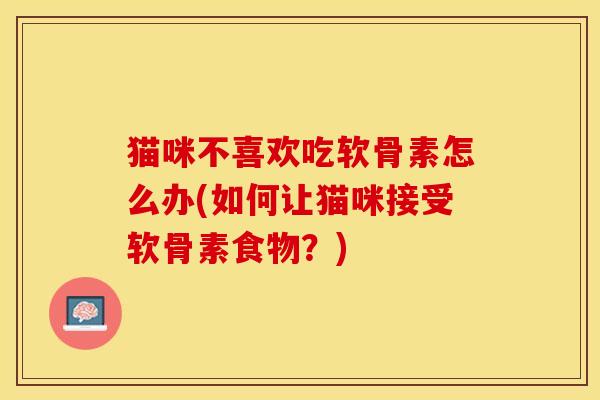 猫咪不喜欢吃软骨素怎么办(如何让猫咪接受软骨素食物？)