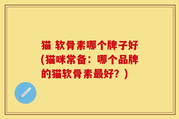 猫 软骨素哪个牌子好(猫咪常备：哪个品牌的猫软骨素最好？)