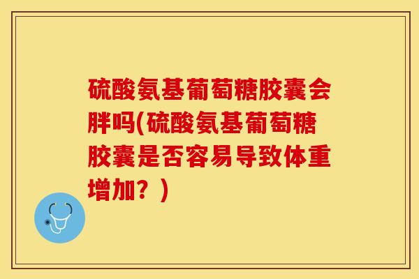 硫酸氨基葡萄糖胶囊会胖吗(硫酸氨基葡萄糖胶囊是否容易导致体重增加？)