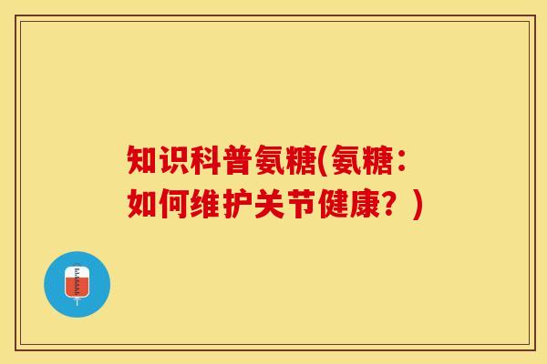 知识科普氨糖(氨糖：如何维护关节健康？)