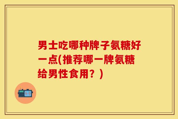 男士吃哪种牌子氨糖好一点(推荐哪一牌氨糖给男性食用？)
