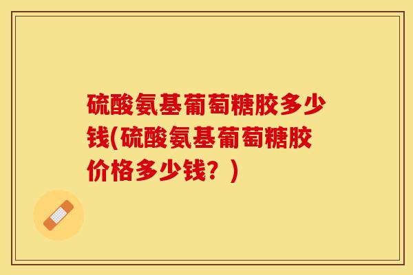 硫酸氨基葡萄糖胶多少钱(硫酸氨基葡萄糖胶价格多少钱？)