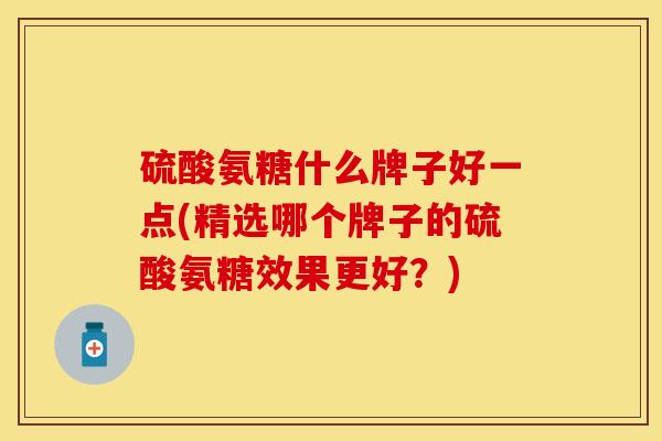 硫酸氨糖什么牌子好一点(精选哪个牌子的硫酸氨糖效果更好？)