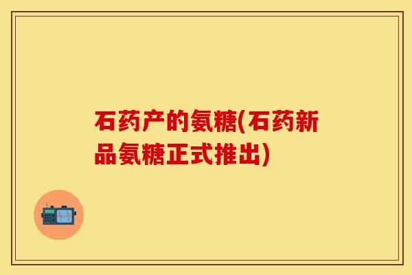 石药产的氨糖(石药新品氨糖正式推出)