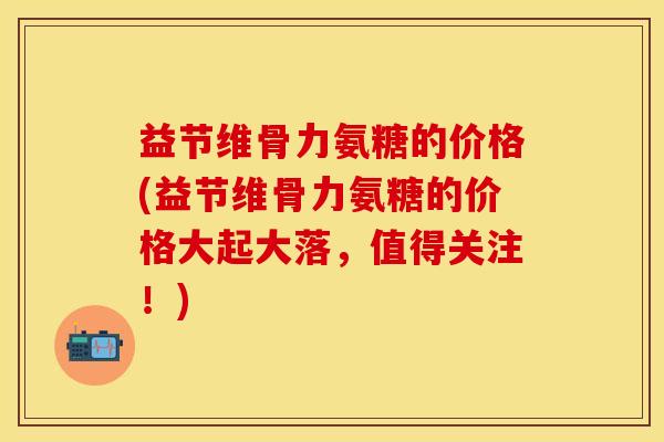 益节维骨力氨糖的价格(益节维骨力氨糖的价格大起大落，值得关注！)