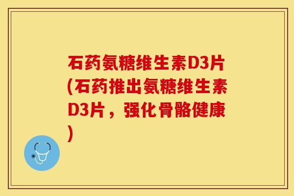 石药氨糖维生素D3片(石药推出氨糖维生素D3片，强化骨骼健康)