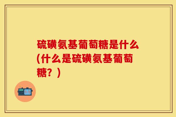 硫磺氨基葡萄糖是什么(什么是硫磺氨基葡萄糖？)