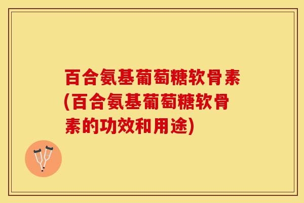 百合氨基葡萄糖软骨素(百合氨基葡萄糖软骨素的功效和用途)