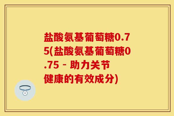 盐酸氨基葡萄糖0.75(盐酸氨基葡萄糖0.75 - 助力关节健康的有效成分)