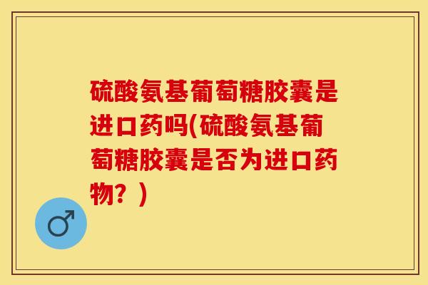 硫酸氨基葡萄糖胶囊是进口药吗(硫酸氨基葡萄糖胶囊是否为进口药物？)