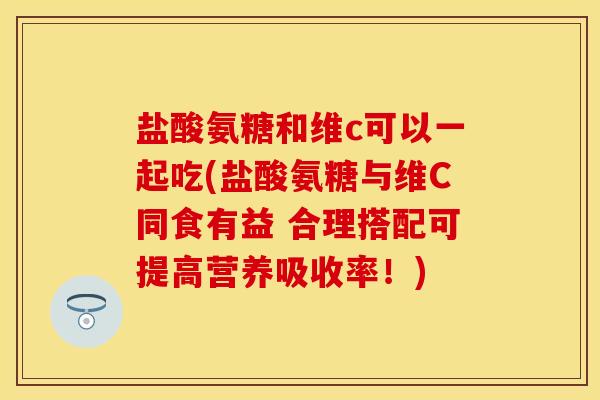 盐酸氨糖和维c可以一起吃(盐酸氨糖与维C同食有益 合理搭配可提高营养吸收率！)