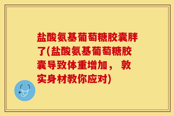 盐酸氨基葡萄糖胶囊胖了(盐酸氨基葡萄糖胶囊导致体重增加， 敦实身材教你应对)