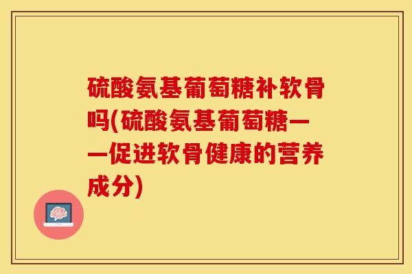 硫酸氨基葡萄糖补软骨吗(硫酸氨基葡萄糖——促进软骨健康的营养成分)