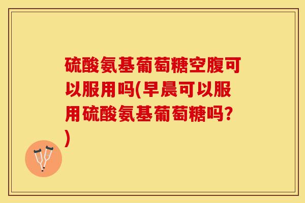 硫酸氨基葡萄糖空腹可以服用吗(早晨可以服用硫酸氨基葡萄糖吗?) 硫酸氨基葡萄糖空腹可以服用吗(早晨可以服用硫酸氨基葡萄糖吗?)