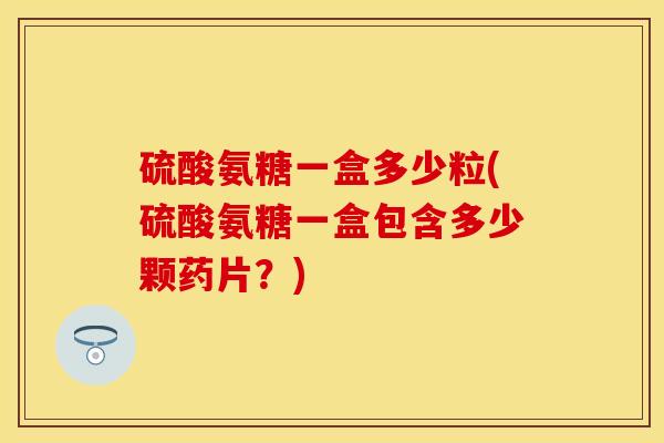硫酸氨糖一盒多少粒(硫酸氨糖一盒包含多少颗药片？)