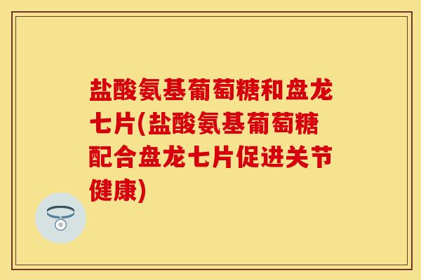 盐酸氨基葡萄糖和盘龙七片(盐酸氨基葡萄糖配合盘龙七片促进关节健康)