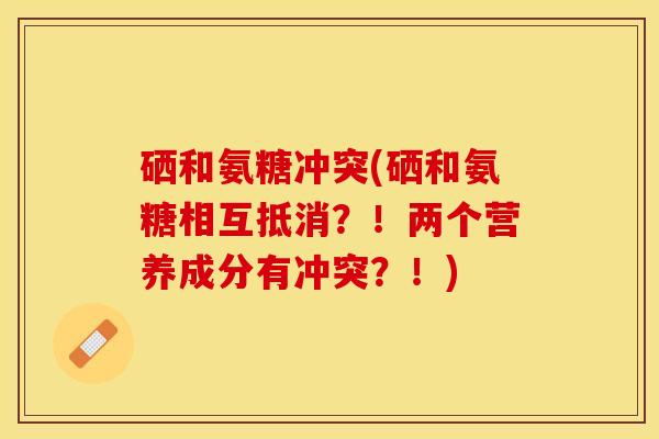 硒和氨糖冲突(硒和氨糖相互抵消？！两个营养成分有冲突？！)