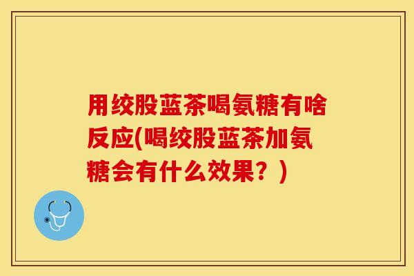 用绞股蓝茶喝氨糖有啥反应(喝绞股蓝茶加氨糖会有什么效果？)