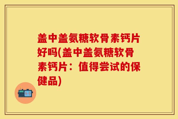 盖中盖氨糖软骨素钙片好吗(盖中盖氨糖软骨素钙片：值得尝试的保健品)