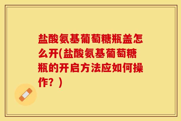 盐酸氨基葡萄糖瓶盖怎么开(盐酸氨基葡萄糖瓶的开启方法应如何操作？)