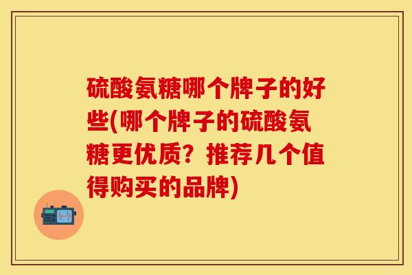 硫酸氨糖哪个牌子的好些(哪个牌子的硫酸氨糖更优质？推荐几个值得购买的品牌)