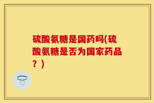 硫酸氨糖是国药吗(硫酸氨糖是否为国家药品？)