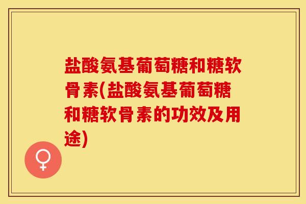 盐酸氨基葡萄糖和糖软骨素(盐酸氨基葡萄糖和糖软骨素的功效及用途)