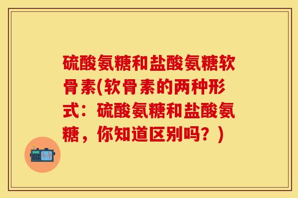 硫酸氨糖和盐酸氨糖软骨素(软骨素的两种形式：硫酸氨糖和盐酸氨糖，你知道区别吗？)