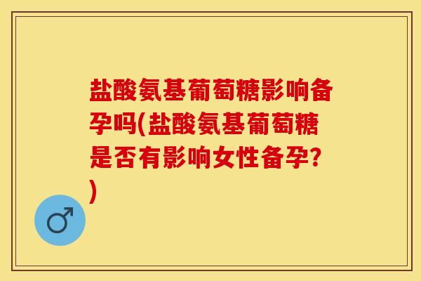 盐酸氨基葡萄糖影响备孕吗(盐酸氨基葡萄糖是否有影响女性备孕？)