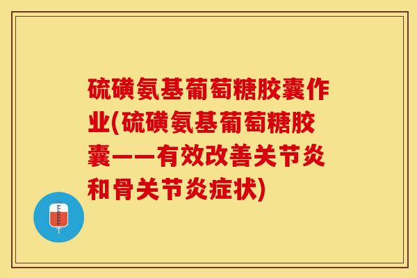 硫磺氨基葡萄糖胶囊作业(硫磺氨基葡萄糖胶囊——有效改善关节炎和骨关节炎症状)