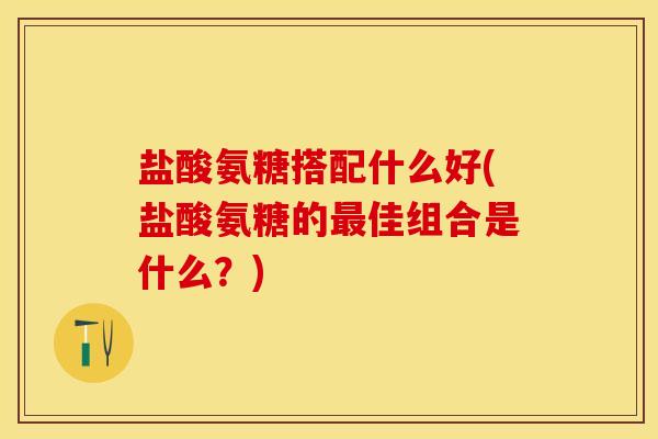 盐酸氨糖搭配什么好(盐酸氨糖的最佳组合是什么？)