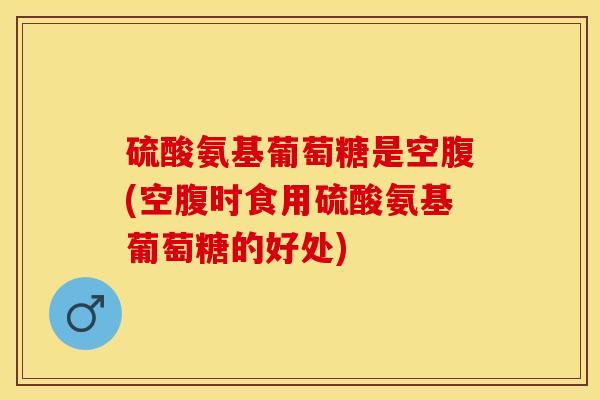 硫酸氨基葡萄糖是空腹(空腹时食用硫酸氨基葡萄糖的好处)