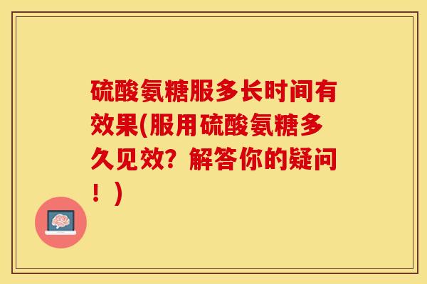 硫酸氨糖服多长时间有效果(服用硫酸氨糖多久见效？解答你的疑问！)