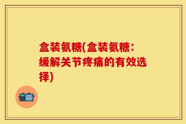盒装氨糖(盒装氨糖：缓解关节疼痛的有效选择)