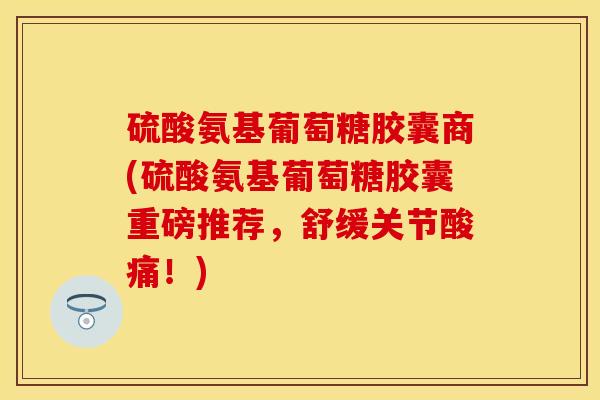 硫酸氨基葡萄糖胶囊商(硫酸氨基葡萄糖胶囊重磅推荐,舒缓关节酸痛!) 硫酸氨基葡萄糖胶囊商(硫酸氨基葡萄糖胶囊重磅推荐,舒缓关节酸痛!)