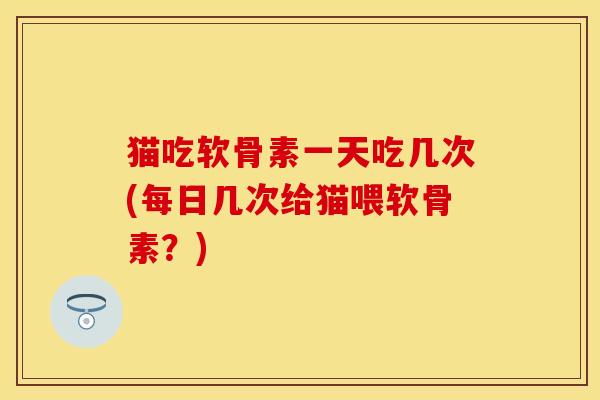 猫吃软骨素一天吃几次(每日几次给猫喂软骨素？)
