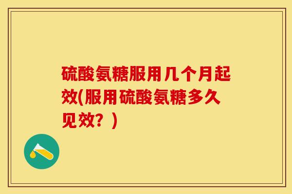 硫酸氨糖服用几个月起效(服用硫酸氨糖多久见效？)