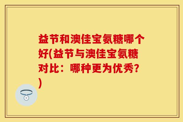 益节和澳佳宝氨糖哪个好(益节与澳佳宝氨糖对比:哪种更为优秀?) 益节和澳佳宝氨糖哪个好(益节与澳佳宝氨糖对比:哪种更为优秀?)