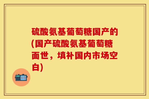 硫酸氨基葡萄糖国产的(国产硫酸氨基葡萄糖面世,填补国内市场空白) 硫酸氨基葡萄糖国产的(国产硫酸氨基葡萄糖面世,填补国内市场空白)