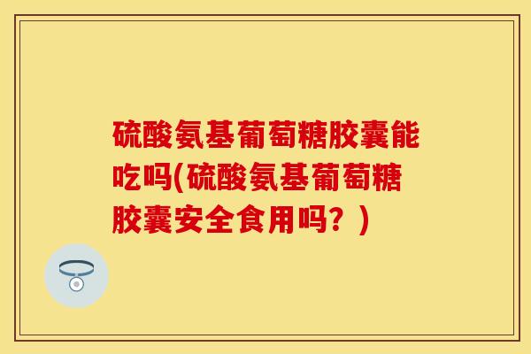 硫酸氨基葡萄糖胶囊能吃吗(硫酸氨基葡萄糖胶囊安全食用吗？)