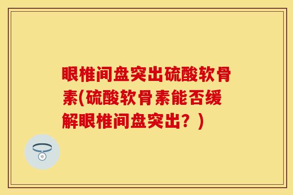 眼椎间盘突出硫酸软骨素(硫酸软骨素能否缓解眼椎间盘突出?) 眼椎间盘突出硫酸软骨素(硫酸软骨素能否缓解眼椎间盘突出?)